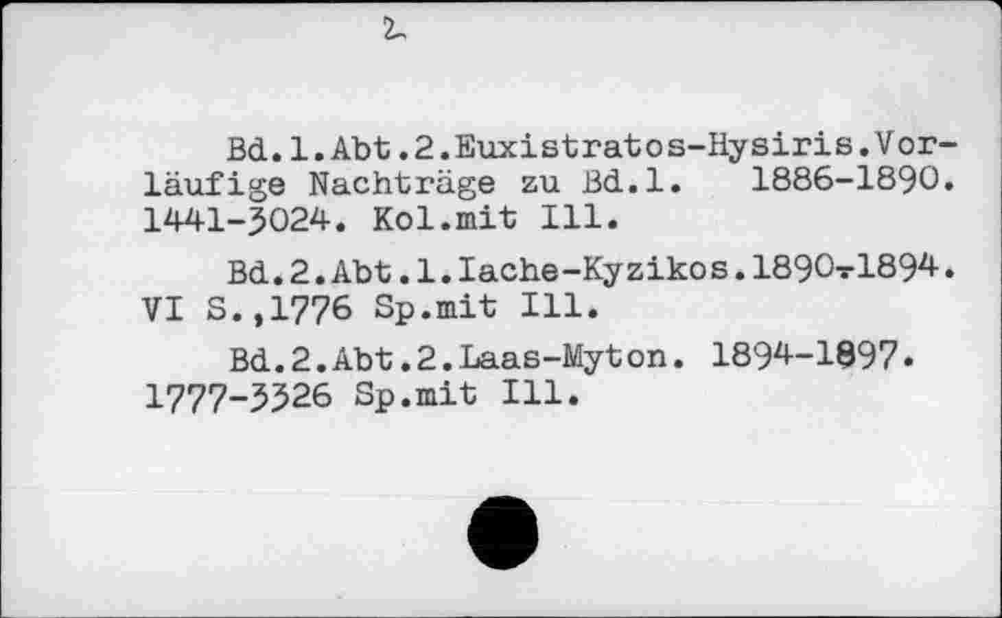 ﻿Bd.1.Abt.2.Euxistratos-Hysiris.Vorläufige Nachträge zu Bd.l. 1886-1890. 1441-5024. Kol.mit Ill.
Bd.2.Abt. l.Iache-Ky zikos. 1890-ГІ894. VI S.,1776 Sp.mit Ill.
Bd. 2.Abt.2.Laas-Myt on. 1894-1897• 1777-5526 Sp.mit Ill.